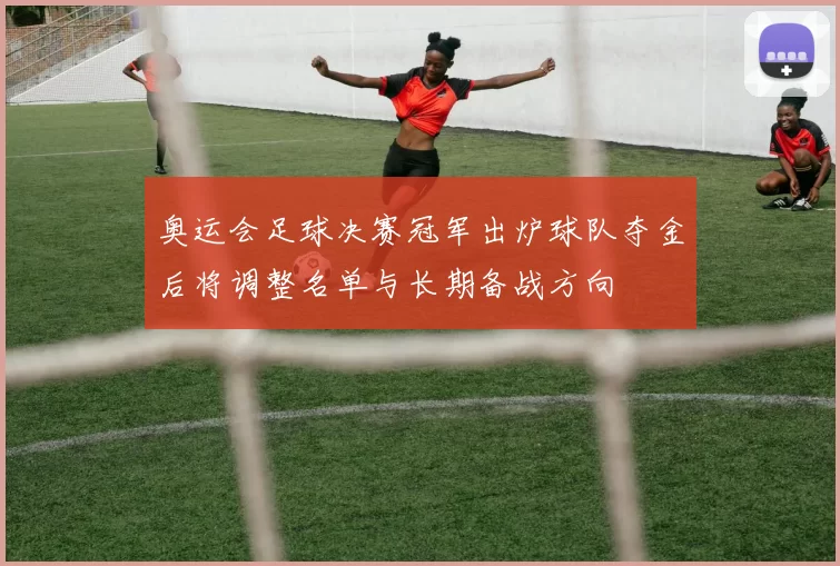 奥运会足球决赛冠军出炉球队夺金后将调整名单与长期备战方向