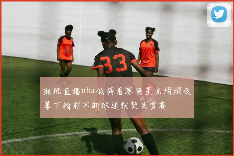酷玩直播nba低调看赛场星光熠熠夜幕下精彩不断球迷默契共赏赛