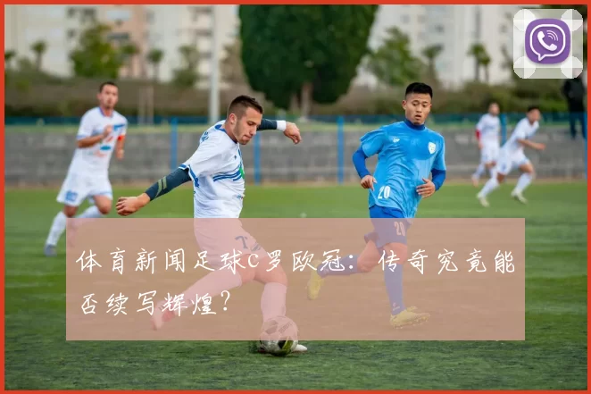 体育新闻足球c罗欧冠：传奇究竟能否续写辉煌？