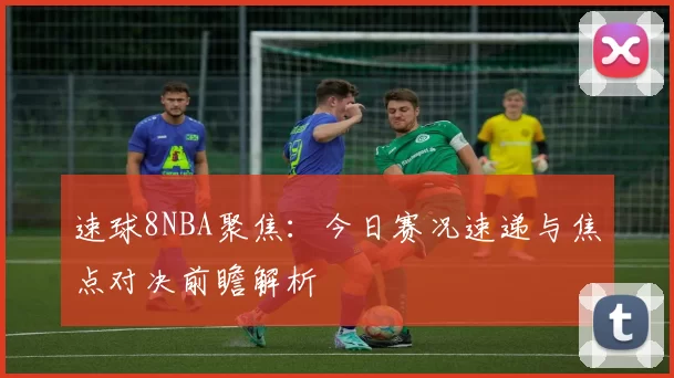 速球8NBA聚焦:今日赛况速递与焦点对决前瞻解析
