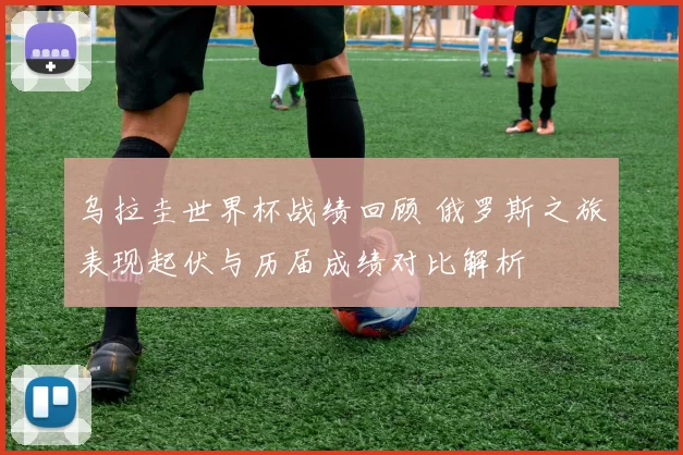 乌拉圭世界杯战绩回顾 俄罗斯之旅表现起伏与历届成绩对比解析