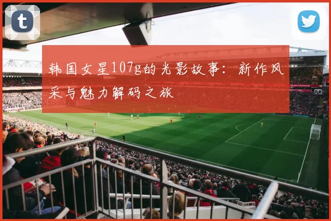 韩国女星107g的光影故事：新作风采与魅力解码之旅