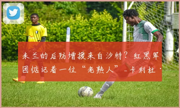 米兰的后防增援来自沙特？红黑军团惦记着一位“老熟人”_卡利杜·库利_巴利_创业