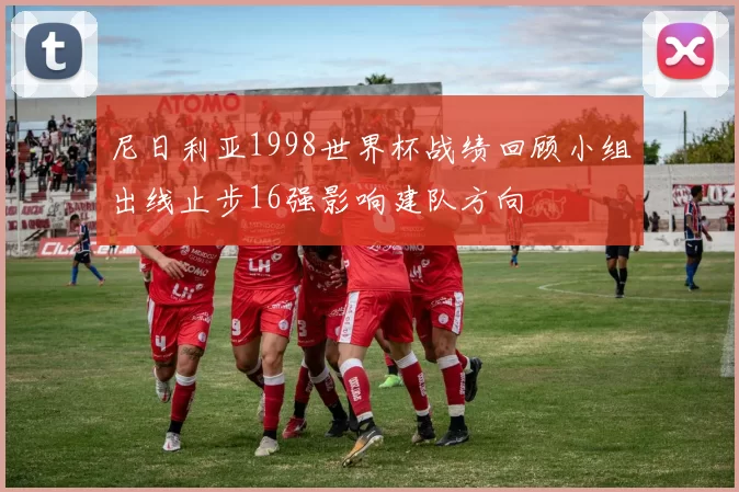 尼日利亚1998世界杯战绩回顾小组出线止步16强影响建队方向