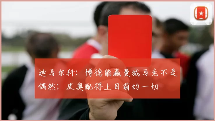 迪马尔科:博德能赢曼城马竞不是偶然;皮奥配得上目前的一切