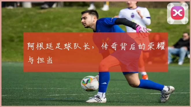 阿根廷足球队长，传奇背后的荣耀与担当