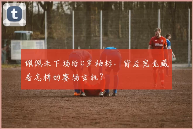 佩佩未下场给c罗袖标，背后究竟藏着怎样的赛场玄机？