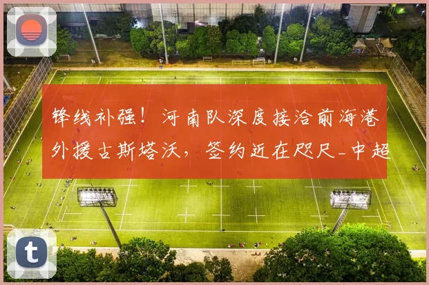 锋线补强！河南队深度接洽前海港外援古斯塔沃，签约近在咫尺_中超_进攻_赛季