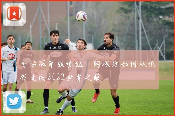 专访冠军教练组：阿根廷如何从低谷走向2022世界之巅