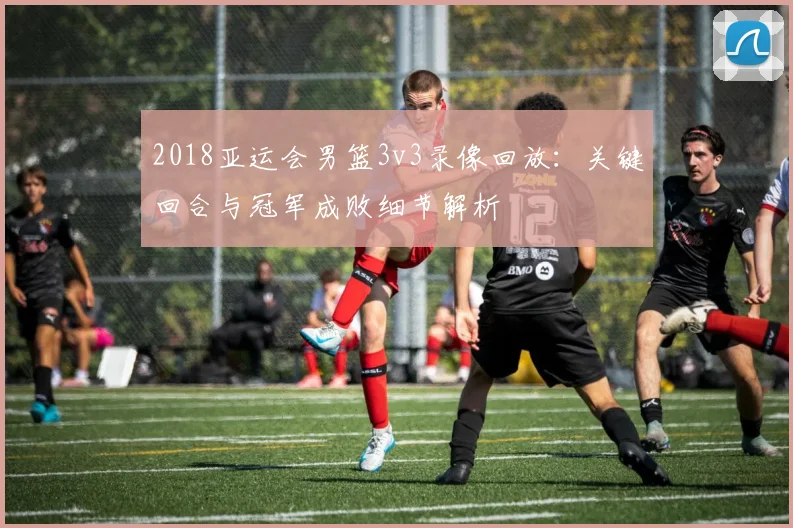 2018亚运会男篮3v3录像回放：关键回合与冠军成败细节解析