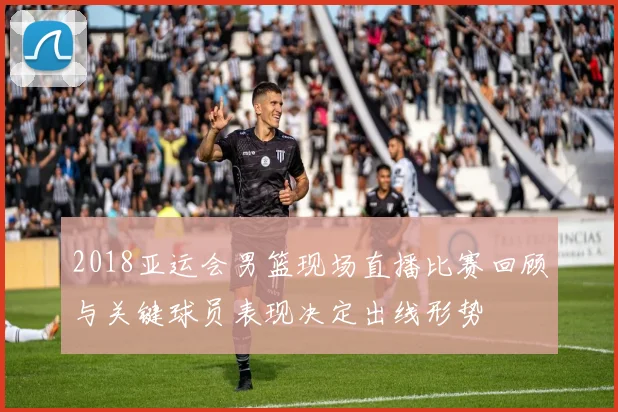 2018亚运会男篮现场直播比赛回顾与关键球员表现决定出线形势