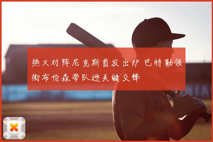 热火对阵尼克斯首发出炉 巴特勒领衔布伦森带队迎关键交锋