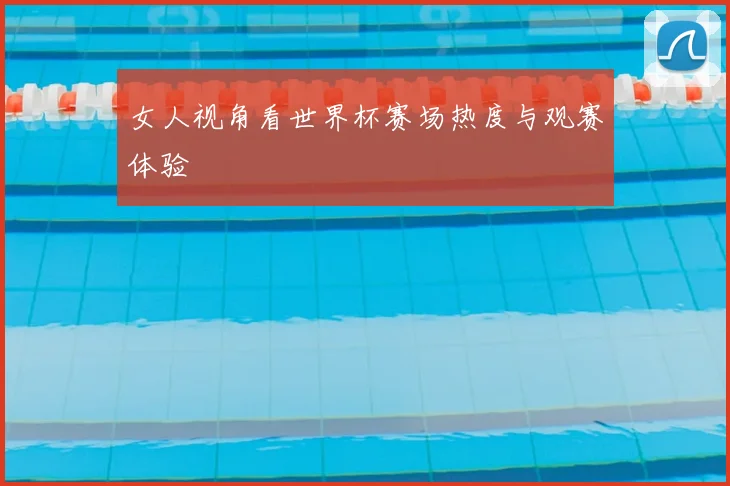 女人视角看世界杯赛场热度与观赛体验