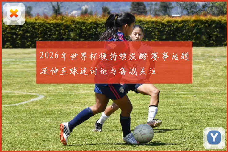 2026年世界杯梗持续发酵 赛事话题延伸至球迷讨论与备战关注