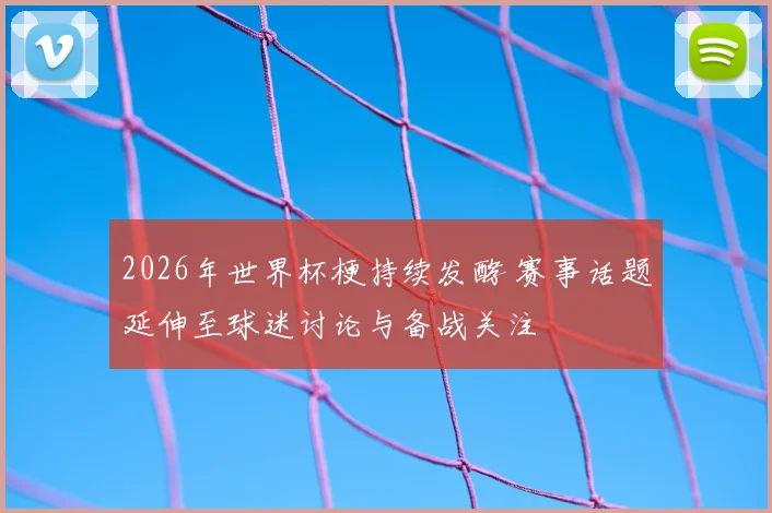 2026年世界杯梗持续发酵 赛事话题延伸至球迷讨论与备战关注