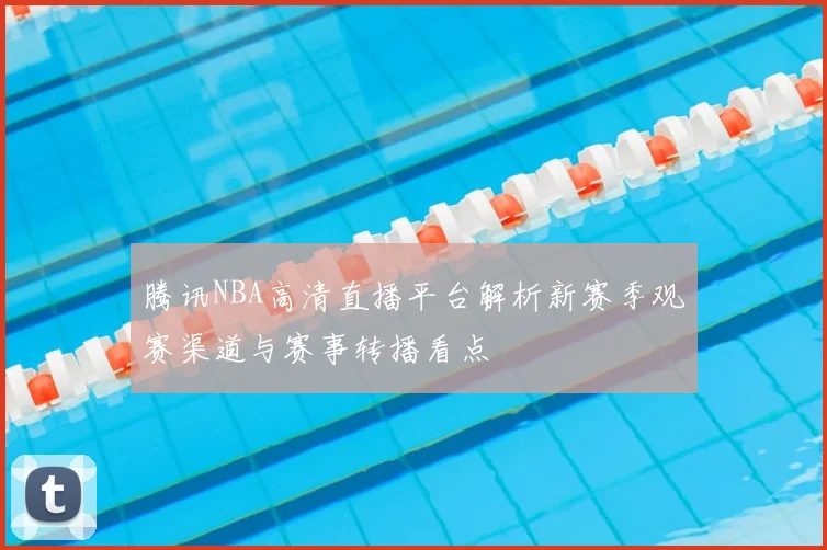 腾讯NBA高清直播平台解析新赛季观赛渠道与赛事转播看点