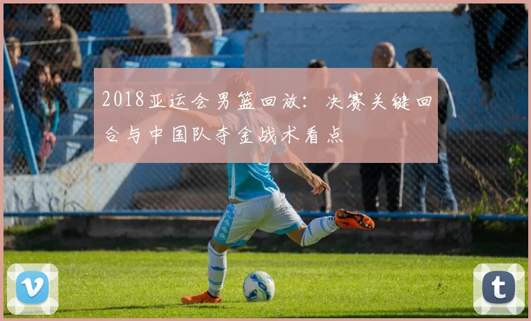 2018亚运会男篮回放：决赛关键回合与中国队夺金战术看点