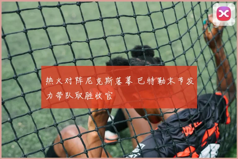 热火对阵尼克斯落幕 巴特勒末节发力带队取胜收官