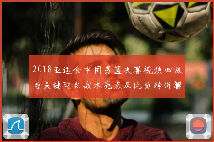 2018亚运会中国男篮决赛视频回放与关键时刻战术亮点及比分转折解读