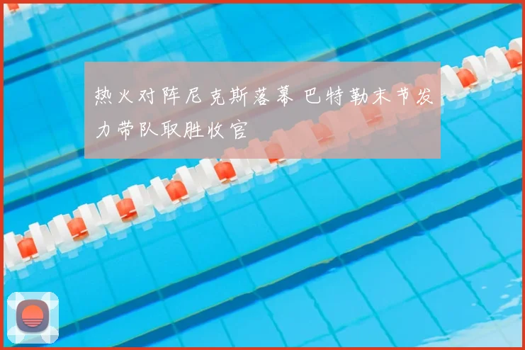 热火对阵尼克斯落幕 巴特勒末节发力带队取胜收官