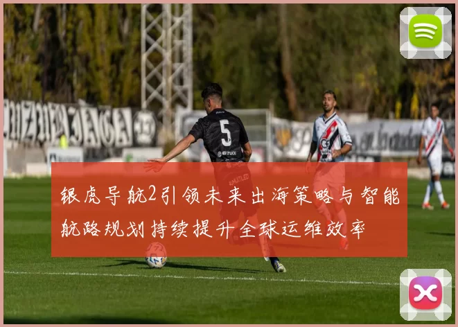 银虎导航2引领未来出海策略与智能航路规划持续提升全球运维效率