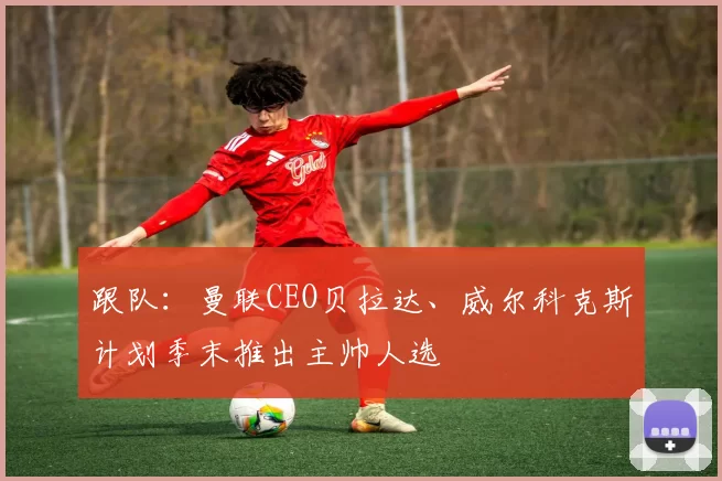 跟队：曼联CEO贝拉达、威尔科克斯计划季末推出主帅人选