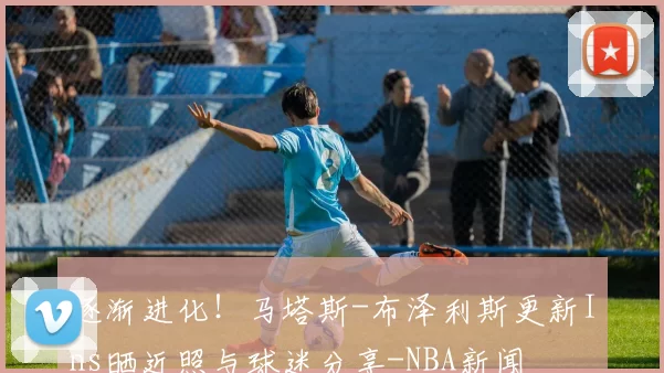 逐渐进化！马塔斯-布泽利斯更新Ins晒近照与球迷分享-NBA新闻