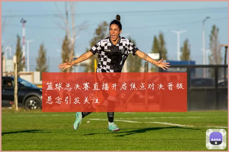 篮球总决赛直播开启焦点对决晋级悬念引发关注