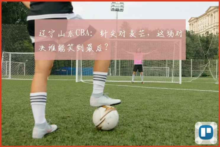 辽宁山东CBA：针尖对麦芒，这场对决谁能笑到最后？