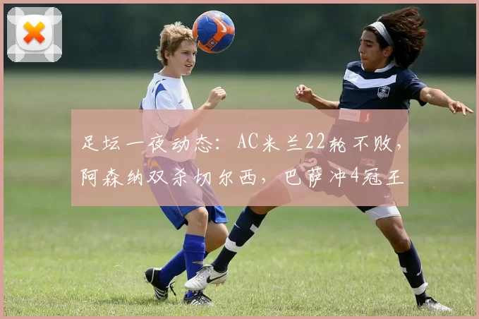 足坛一夜动态：AC米兰22轮不败，阿森纳双杀切尔西，巴萨冲4冠王