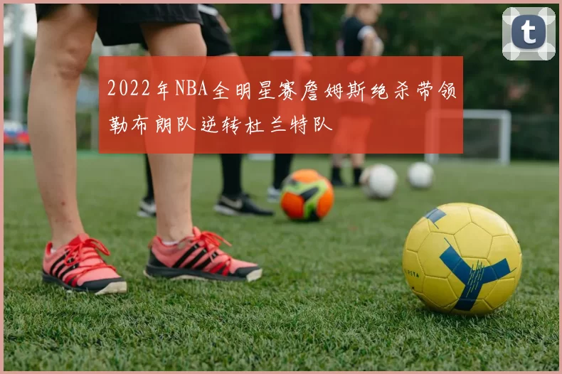 2022年NBA全明星赛詹姆斯绝杀带领勒布朗队逆转杜兰特队