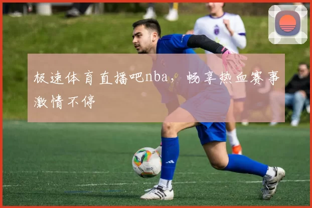 极速体育直播吧nba，畅享热血赛事激情不停