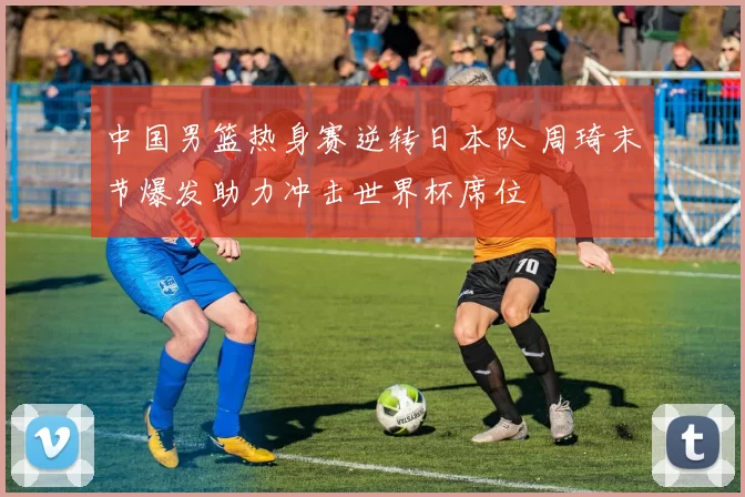 中国男篮热身赛逆转日本队 周琦末节爆发助力冲击世界杯席位