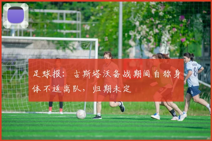 足球报：古斯塔沃备战期间自称身体不适离队，归期未定