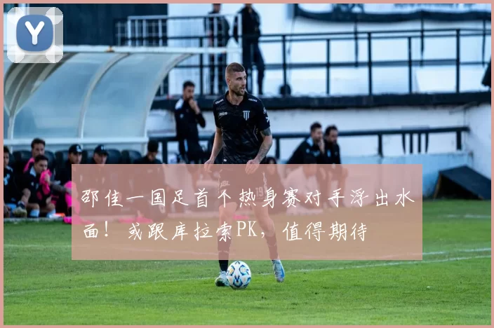 邵佳一国足首个热身赛对手浮出水面！或跟库拉索PK，值得期待