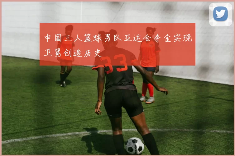 中国三人篮球男队亚运会夺金实现卫冕创造历史