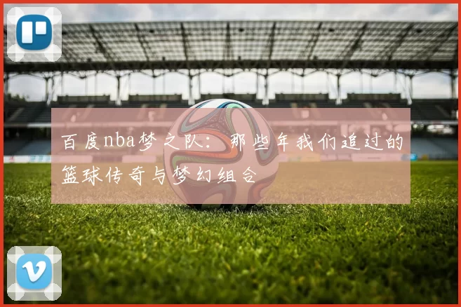 百度nba梦之队：那些年我们追过的篮球传奇与梦幻组合