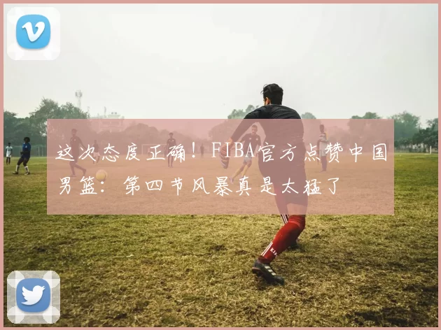 这次态度正确!FIBA官方点赞中国男篮:第四节风暴真是太猛了