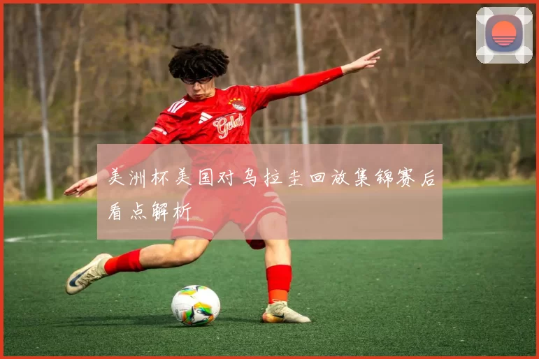 美洲杯美国对乌拉圭回放集锦赛后看点解析