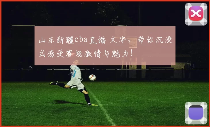 山东新疆cba直播 文字，带你沉浸式感受赛场激情与魅力！