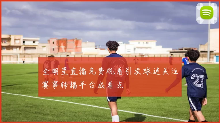 全明星直播免费观看引发球迷关注赛事转播平台成看点