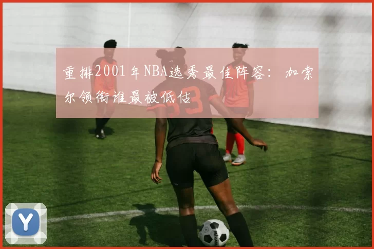 重排2001年NBA选秀最佳阵容：加索尔领衔谁最被低估