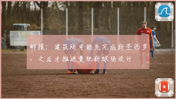 邮报：建筑所可能先完成新圣西罗，之后才推进曼联新球场设计