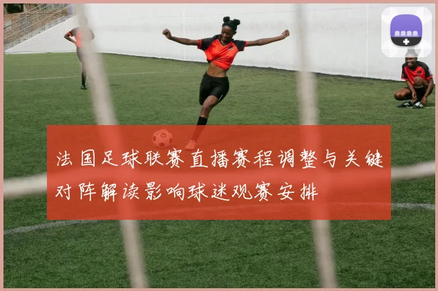法国足球联赛直播赛程调整与关键对阵解读影响球迷观赛安排