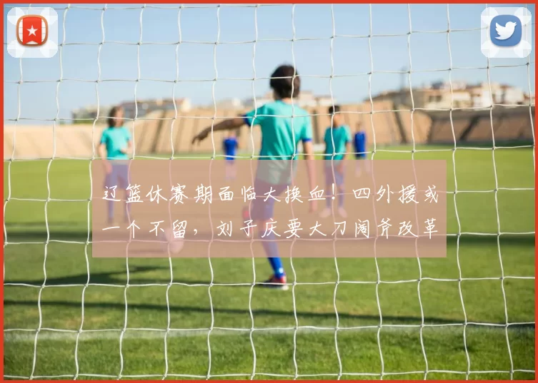 辽篮休赛期面临大换血！四外援或一个不留，刘子庆要大刀阔斧改革