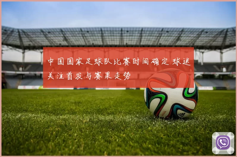 中国国家足球队比赛时间确定 球迷关注首发与赛果走势