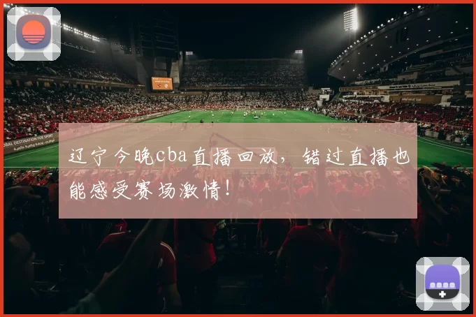 辽宁今晚cba直播回放，错过直播也能感受赛场激情！