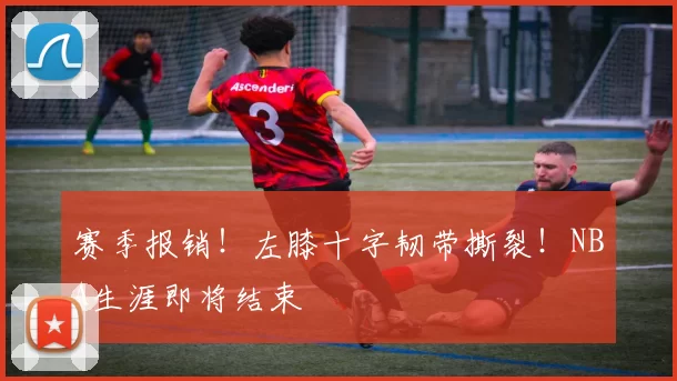 赛季报销！左膝十字韧带撕裂！NBA生涯即将结束