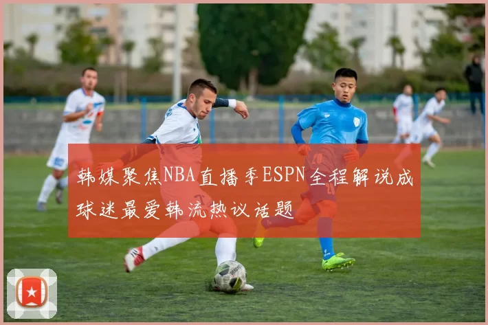 韩媒聚焦NBA直播季ESPN全程解说成球迷最爱韩流热议话题