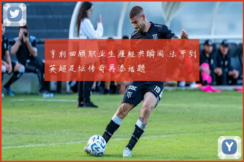 亨利回顾职业生涯经典瞬间 法甲到英超足坛传奇再添话题